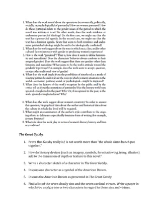 
	
  
	
  
The	
  Great	
  Gatsby	
  
	
  
1. Prove	
  that	
  Gatsby	
  really	
  is/	
  is	
  not	
  worth	
  more	
  than	
  “the	
  whole	
  damn	
  bunch	
  put	
  
together.”	
  
2. How	
  do	
  literary	
  devices	
  (such	
  as	
  imagery,	
  symbols,	
  foreshadowing,	
  irony,	
  allusion)	
  	
  
add	
  to	
  the	
  dimension	
  of	
  depth	
  or	
  texture	
  to	
  this	
  novel?	
  
3. Write	
  a	
  character	
  sketch	
  of	
  a	
  character	
  in	
  The	
  Great	
  Gatsby.	
  	
  
4. Discuss	
  one	
  character	
  as	
  a	
  symbol	
  of	
  the	
  American	
  Dream.	
  	
  
5. Discuss	
  the	
  American	
  Dream	
  as	
  presented	
  in	
  The	
  Great	
  Gatsby.	
  	
  
6. Find	
  a	
  list	
  of	
  the	
  seven	
  deadly	
  sins	
  and	
  the	
  seven	
  cardinal	
  virtues.	
  Write	
  a	
  paper	
  in	
  
which	
  you	
  analyze	
  one	
  or	
  two	
  characters	
  in	
  regard	
  to	
  these	
  sins	
  and	
  virtues.	
  	
  
 