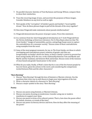 7. Do	
  parallel	
  character	
  sketches	
  of	
  Tom	
  Buchanan	
  and	
  George	
  Wilson;	
  compare	
  them	
  
to	
  show	
  their	
  similarities.	
  	
  
8. Trace	
  the	
  recurring	
  image	
  of	
  eyes,	
  and	
  ascertain	
  the	
  purposes	
  of	
  those	
  images.	
  
Consider	
  blindness	
  on	
  any	
  level	
  as	
  well	
  as	
  sight.	
  
9. Nick	
  speaks	
  of	
  the	
  “corruption”	
  of	
  Gatsby’s	
  guests	
  and	
  Gatsby’s	
  “incorruptible	
  
dream.”	
  How	
  do	
  these	
  phrases	
  begin	
  to	
  pull	
  all	
  the	
  threads	
  of	
  the	
  story	
  together?	
  
10. How	
  does	
  Fitzgerald	
  make	
  statements	
  about	
  pseudo-­‐intellectualism?	
  
11. Fitzgerald	
  demonstrates	
  the	
  power	
  of	
  proper	
  names.	
  Prove	
  this	
  statement.	
  
12. In	
  a	
  sentence	
  from	
  her	
  short	
  biographical	
  introduction	
  on	
  F.	
  Scott	
  Fitzgerald	
  from	
  
the	
  Norton	
  Anthology	
  of	
  American	
  Literature,	
  Vol.	
  D,	
  Nina	
  Baym	
  observes	
  that	
  The	
  
Great	
  Gatsby's	
  "images	
  of	
  automobiles,	
  parties,	
  and	
  garbage	
  heaps	
  seem	
  to	
  capture	
  
the	
  contradictions	
  of	
  a	
  consumer	
  society."	
  Discuss	
  some	
  of	
  these	
  contradictions	
  
using	
  examples	
  from	
  the	
  novel.	
  	
  
13. Some	
  of	
  the	
  most	
  poignant	
  moments,	
  for	
  me,	
  in	
  The	
  Great	
  Gatsby,	
  are	
  those	
  in	
  which	
  
overlapping	
  and	
  contradictory	
  power	
  relations	
  of	
  gender	
  and	
  class	
  are	
  
foregrounded-­‐-­‐in	
  Gatsby's	
  desire	
  for	
  Daisy,	
  in	
  Daisy's	
  family's	
  control	
  to	
  prevent	
  her	
  
from	
  seeing	
  Gatsby	
  off	
  to	
  the	
  war,	
  in	
  the	
  relationship	
  between	
  Tom	
  and	
  Myrtle	
  and	
  
Myrtle	
  and	
  her	
  husband,	
  and	
  between	
  Nick	
  and	
  Jordan.	
  Discuss	
  some	
  of	
  the	
  tensions	
  
of	
  class-­‐based	
  and	
  gender-­‐based	
  power	
  in	
  the	
  novel.	
  
14. What	
  do	
  you	
  make,	
  finally,	
  of	
  Nick's	
  claim	
  that	
  he	
  is	
  one	
  of	
  the	
  few	
  honest	
  people	
  he	
  
has	
  ever	
  know,	
  given	
  his	
  actions	
  in	
  the	
  novel,	
  and	
  considering	
  the	
  comparisons	
  
invited	
  between	
  Nick	
  and	
  the	
  other	
  characters?	
  
	
  
“Barn	
  Burning”	
  
1. Discuss	
  “Barn	
  Burning”	
  through	
  the	
  lens	
  of	
  feminist	
  or	
  Marxist	
  criticism.	
  Use	
  the	
  
questions	
  that	
  critics	
  use	
  in	
  each	
  theory	
  to	
  begin	
  your	
  interrogation	
  of	
  the	
  text.	
  	
  
2. Write	
  a	
  character	
  sketch	
  of	
  a	
  character	
  in	
  “Barn	
  Burning”	
  
3. Discuss	
  a	
  major	
  symbol	
  in	
  the	
  story	
  “Barn	
  Burning.”	
  
	
  
Poetry	
  
	
  
1. Discuss	
  one	
  poem	
  using	
  feminist,	
  or	
  Marxist	
  Criticism.	
  	
  
2. Discuss	
  one	
  poem,	
  focusing	
  on	
  modernism.	
  Consider	
  using	
  one	
  or	
  modern	
  
manifestos	
  to	
  support	
  your	
  ideas.	
  	
  
3. Discuss	
  one	
  poem	
  in	
  terms	
  of	
  its	
  cultural	
  context.	
  That	
  is,	
  how	
  does	
  the	
  poem	
  reflect	
  
the	
  beliefs,	
  tensions,	
  or	
  trends	
  of	
  the	
  time?	
  	
  
4. Discuss	
  one	
  poem	
  via	
  literary	
  devices	
  and	
  form.	
  How	
  do	
  they	
  affect	
  the	
  meaning	
  of	
  
the	
  poem?	
  	
  
 