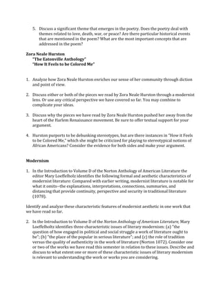 5. Discuss	
  a	
  significant	
  theme	
  that	
  emerges	
  in	
  the	
  poetry.	
  Does	
  the	
  poetry	
  deal	
  with	
  
themes	
  related	
  to	
  love,	
  death,	
  war,	
  or	
  peace?	
  Are	
  there	
  particular	
  historical	
  events	
  
that	
  are	
  mentioned	
  in	
  the	
  poem?	
  What	
  are	
  the	
  most	
  important	
  concepts	
  that	
  are	
  
addressed	
  in	
  the	
  poem?	
  
	
  
Zora	
  Neale	
  Hurston	
  
“The	
  Eatonville	
  Anthology”	
  
“How	
  It	
  Feels	
  to	
  be	
  Colored	
  Me”	
  
	
  
	
  
1. Analyze	
  how	
  Zora	
  Neale	
  Hurston	
  enriches	
  our	
  sense	
  of	
  her	
  community	
  through	
  diction	
  
and	
  point	
  of	
  view.	
  
	
  
2. Discuss	
  either	
  or	
  both	
  of	
  the	
  pieces	
  we	
  read	
  by	
  Zora	
  Neale	
  Hurston	
  through	
  a	
  modernist	
  
lens.	
  Or	
  use	
  any	
  critical	
  perspective	
  we	
  have	
  covered	
  so	
  far.	
  You	
  may	
  combine	
  to	
  
complicate	
  your	
  ideas.	
  	
  
	
  
3. Discuss	
  why	
  the	
  pieces	
  we	
  have	
  read	
  by	
  Zora	
  Neale	
  Hurston	
  pushed	
  her	
  away	
  from	
  the	
  
heart	
  of	
  the	
  Harlem	
  Renaissance	
  movement.	
  Be	
  sure	
  to	
  offer	
  textual	
  support	
  for	
  your	
  
argument.	
  	
  
	
  
4. Hurston	
  purports	
  to	
  be	
  debunking	
  stereotypes,	
  but	
  are	
  there	
  instances	
  in	
  “How	
  it	
  Feels	
  
to	
  be	
  Colored	
  Me,”	
  which	
  she	
  might	
  be	
  criticized	
  for	
  playing	
  to	
  stereotypical	
  notions	
  of	
  
African	
  Americans?	
  Consider	
  the	
  evidence	
  for	
  both	
  sides	
  and	
  make	
  your	
  argument.	
  	
  
	
  
Modernism	
  
1. In	
  the	
  Introduction	
  to	
  Volume	
  D	
  of	
  the	
  Norton	
  Anthology	
  of	
  American	
  Literature	
  the	
  
editor	
  Mary	
  Loeffelholz	
  identifies	
  the	
  following	
  formal	
  and	
  aesthetic	
  characteristics	
  of	
  
modernist	
  literature:	
  Compared	
  with	
  earlier	
  writing,	
  modernist	
  literature	
  is	
  notable	
  for	
  
what	
  it	
  omits-­‐-­‐the	
  explanations,	
  interpretations,	
  connections,	
  summaries,	
  and	
  
distancing	
  that	
  provide	
  continuity,	
  perspective	
  and	
  security	
  in	
  traditional	
  literature	
  
(1078).	
  	
  
Identify	
  and	
  analyze	
  these	
  characteristic	
  features	
  of	
  modernist	
  aesthetic	
  in	
  one	
  work	
  that	
  
we	
  have	
  read	
  so	
  far.	
  	
  
2. In	
  the	
  Introduction	
  to	
  Volume	
  D	
  of	
  the	
  Norton	
  Anthology	
  of	
  American	
  Literature,	
  Mary	
  
Loeffelholtz	
  identifies	
  three	
  characteristic	
  issues	
  of	
  literary	
  modernism:	
  (a)	
  "the	
  
question	
  of	
  how	
  engaged	
  in	
  political	
  and	
  social	
  struggle	
  a	
  work	
  of	
  literature	
  ought	
  to	
  
be";	
  (b)	
  "the	
  place	
  of	
  the	
  popular	
  in	
  serious	
  literature";	
  and	
  (c)	
  the	
  role	
  of	
  tradition	
  
versus	
  the	
  quality	
  of	
  authenticity	
  in	
  the	
  work	
  of	
  literature	
  (Norton	
  1072).	
  Consider	
  one	
  
or	
  two	
  of	
  the	
  works	
  we	
  have	
  read	
  this	
  semester	
  in	
  relation	
  to	
  these	
  issues.	
  Describe	
  and	
  
discuss	
  to	
  what	
  extent	
  one	
  or	
  more	
  of	
  these	
  characteristic	
  issues	
  of	
  literary	
  modernism	
  
is	
  relevant	
  to	
  understanding	
  the	
  work	
  or	
  works	
  you	
  are	
  considering.	
  
 