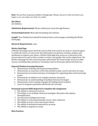  
Note:	
  You	
  are	
  free	
  to	
  pursue	
  another	
  writing	
  topic.	
  Please,	
  discuss	
  it	
  with	
  me	
  before	
  you	
  
begin	
  so	
  we	
  can	
  make	
  sure	
  that	
  it	
  is	
  viable.	
  	
  
	
  
Due	
  Dates:	
  	
  	
  
See	
  Syllabus	
  
	
  
Submission	
  Requirements:	
  Please	
  submit	
  your	
  essay	
  through	
  Kaizena.	
  
	
  
Format	
  Requirement:	
  MLA-­‐style	
  formatting	
  and	
  citations	
  	
  
	
  
Length:	
  Your	
  finished	
  text	
  should	
  be	
  between	
  three	
  and	
  six	
  pages,	
  excluding	
  the	
  Works	
  
Cited	
  page.	
  
	
  
Research	
  Requirements:	
  none	
  
	
  
Works	
  Cited	
  Page	
  
A	
  Works	
  Cited	
  page	
  names	
  all	
  of	
  the	
  sources	
  that	
  were	
  used	
  in	
  an	
  essay	
  or	
  research	
  paper;	
  
it	
  credits	
  the	
  source	
  or	
  sources	
  for	
  the	
  information	
  you	
  present,	
  evaluate,	
  analyze,	
  and	
  
synthesize	
  to	
  support	
  your	
  thesis.	
  A	
  Works	
  Cited	
  page	
  also	
  serves	
  as	
  a	
  reference	
  to	
  the	
  
sources	
  that	
  were	
  used	
  so	
  that	
  a	
  reader	
  or	
  writer	
  can	
  quickly	
  refer	
  to	
  the	
  original	
  text.	
  The	
  
Works	
  Cited	
  page	
  for	
  this	
  research	
  project	
  will	
  include	
  The	
  Great	
  Gatsby.	
  If	
  you	
  use	
  other	
  
sources,	
  including	
  other	
  primary	
  or	
  secondary	
  sources	
  from	
  class,	
  please	
  list	
  those	
  too.	
  	
  
	
  
Expected	
  Student	
  Learning	
  Outcomes	
  	
  
§ Demonstrate	
  outlining	
  and	
  brainstorming	
  abilities	
  
§ Demonstrate	
  an	
  awareness	
  of	
  the	
  time	
  needed	
  to	
  plan,	
  search,	
  and	
  write	
  an	
  essay	
  
§ Demonstrate	
  increased	
  awareness	
  of	
  strategies	
  for	
  organizing	
  ideas	
  and	
  structuring	
  
essays	
  
§ Demonstrate	
  an	
  ability	
  to	
  use	
  complex	
  sentence	
  structures	
  
§ Demonstrate	
  an	
  understanding	
  of	
  multiple	
  rhetorical	
  strategies	
  
§ Demonstrate	
  active	
  reading	
  strategies	
  by	
  finding	
  textual	
  evidence	
  
§ Learn	
  to	
  integrate	
  quotations	
  effectively	
  and	
  correctly	
  
	
  
Previously	
  Learned	
  Skills	
  Required	
  to	
  Complete	
  this	
  Assignment	
  
ü The	
  ability	
  to	
  summarize	
  sources	
  
ü The	
  ability	
  to	
  use	
  multiple	
  rhetorical	
  strategies:	
  Narration,	
  Description,	
  
Exemplification	
  
ü An	
  awareness	
  of	
  plagiarism	
  issues	
  
ü The	
  ability	
  to	
  write	
  grammatically	
  correct,	
  clear	
  sentences.	
  
ü The	
  ability	
  to	
  write	
  a	
  clear	
  and	
  concise	
  thesis.	
  
ü The	
  ability	
  to	
  brainstorm	
  material	
  for	
  an	
  essay.	
  
ü The	
  ability	
  to	
  organize	
  an	
  essay	
  
	
  
Best	
  Practices	
  	
  
 