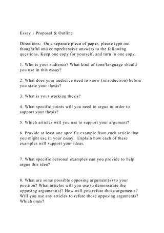 Essay 1 Proposal & Outline
Directions: On a separate piece of paper, please type out
thoughtful and comprehensive answers to the following
questions. Keep one copy for yourself, and turn in one copy.
1. Who is your audience? What kind of tone/language should
you use in this essay?
2. What does your audience need to know (introduction) before
you state your thesis?
3. What is your working thesis?
4. What specific points will you need to argue in order to
support your thesis?
5. Which articles will you use to support your argument?
6. Provide at least one specific example from each article that
you might use in your essay. Explain how each of these
examples will support your ideas.
7. What specific personal examples can you provide to help
argue this idea?
8. What are some possible opposing argument(s) to your
position? What articles will you use to demonstrate the
opposing argument(s)? How will you refute those arguments?
Will you use any articles to refute those opposing arguments?
Which ones?
 
