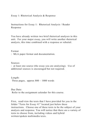 Essay 1: Rhetorical Analysis & Response
Instructions for Essay 1: Rhetorical Analysis / Reader
Response
You have already written two brief rhetorical analyses in this
unit. For your major essay, you will write another rhetorical
analysis, this time combined with a response or rebuttal.
Format
: MLA paper format and documentation.
Sources
: at least one source (the essay you are analyzing). Use of
additional sources is encouraged but not required.
Length:
Three pages, approx 800 – 1000 words
Due Date:
Refer to the assignment calendar for this course.
First, read/view the texts that I have provided for you in the
folder “Texts for Essay #1” located just below these
instructions. Choose one of these texts to be the subject of your
analysis and response. You will notice that there are a variety of
texts to choose from, including videos and hybrid
written/spoken multimedia texts.
 