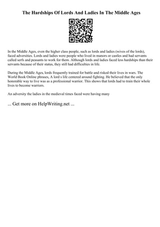 The Hardships Of Lords And Ladies In The Middle Ages
In the Middle Ages, even the higher class people, such as lords and ladies (wives of the lords),
faced adversities. Lords and ladies were people who lived in manors or castles and had servants
called serfs and peasants to work for them. Although lords and ladies faced less hardships than their
servants because of their status, they still had difficulties in life.
During the Middle Ages, lords frequently trained for battle and risked their lives in wars. The
World Book Online phrases, A lord s life centered around fighting. He believed that the only
honorable way to live was as a professional warrior. This shows that lords had to train their whole
lives to become warriors.
An adversity the ladies in the medieval times faced were having many
... Get more on HelpWriting.net ...
 