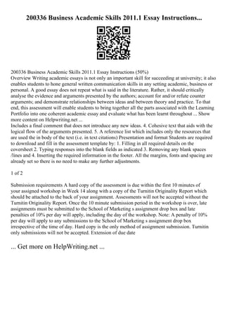 200336 Business Academic Skills 2011.1 Essay Instructions...
200336 Business Academic Skills 2011.1 Essay Instructions (50%)
Overview Writing academic essays is not only an important skill for succeeding at university; it also
enables students to hone general written communication skills in any setting academic, business or
personal. A good essay does not repeat what is said in the literature. Rather, it should critically
analyse the evidence and arguments presented by the authors; account for and/or refute counter
arguments; and demonstrate relationships between ideas and between theory and practice. To that
end, this assessment will enable students to bring together all the parts associated with the Learning
Portfolio into one coherent academic essay and evaluate what has been learnt throughout ... Show
more content on Helpwriting.net ...
Includes a final comment that does not introduce any new ideas. 4. Cohesive text that aids with the
logical flow of the arguments presented. 5. A reference list which includes only the resources that
are used the in body of the text (i.e. in text citations) Presentation and format Students are required
to download and fill in the assessment template by: 1. Filling in all required details on the
coversheet 2. Typing responses into the blank fields as indicated 3. Removing any blank spaces
/lines and 4. Inserting the required information in the footer. All the margins, fonts and spacing are
already set so there is no need to make any further adjustments.
1 of 2
Submission requirements A hard copy of the assessment is due within the first 10 minutes of
your assigned workshop in Week 14 along with a copy of the Turnitin Originality Report which
should be attached to the back of your assignment. Assessments will not be accepted without the
Turnitin Originality Report. Once the 10 minute submission period in the workshop is over, late
assignments must be submitted to the School of Marketing s assignment drop box and late
penalties of 10% per day will apply, including the day of the workshop. Note: A penalty of 10%
per day will apply to any submissions to the School of Marketing s assignment drop box
irrespective of the time of day. Hard copy is the only method of assignment submission. Turnitin
only submissions will not be accepted. Extension of due date
... Get more on HelpWriting.net ...
 