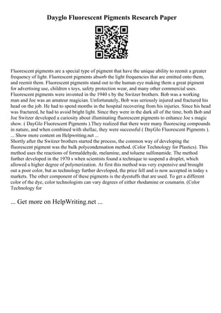 Dayglo Fluorescent Pigments Research Paper
Fluorescent pigments are a special type of pigment that have the unique ability to reemit a greater
frequency of light. Fluorescent pigments absorb the light frequencies that are emitted onto them,
and reemit them. Fluorescent pigments stand out to the human eye making them a great pigment
for advertising use, children s toys, safety protection wear, and many other commercial uses.
Fluorescent pigments were invented in the 1940 s by the Switzer brothers. Bob was a working
man and Joe was an amateur magician. Unfortunately, Bob was seriously injured and fractured his
head on the job. He had to spend months in the hospital recovering from his injuries. Since his head
was fractured, he had to avoid bright light. Since they were in the dark all of the time, both Bob and
Joe Switzer developed a curiosity about illuminating fluorescent pigments to enhance Joe s magic
show. ( DayGlo Fluorescent Pigments ).They realized that there were many fluorescing compounds
in nature, and when combined with shellac, they were successful ( DayGlo Fluorescent Pigments ).
... Show more content on Helpwriting.net ...
Shortly after the Switzer brothers started the process, the common way of developing the
fluorescent pigment was the bulk polycondensation method. (Color Technology for Plastics). This
method uses the reactions of formaldehyde, melamine, and toluene sulfonamide. The method
further developed in the 1970 s when scientists found a technique to suspend a droplet, which
allowed a higher degree of polymerization. At first this method was very expensive and brought
out a poor color, but as technology further developed, the price fell and is now accepted in today s
markets. The other component of these pigments is the dyestuffs that are used. To get a different
color of the dye, color technologists can vary degrees of either rhodamine or coumarin. (Color
Technology for
... Get more on HelpWriting.net ...
 