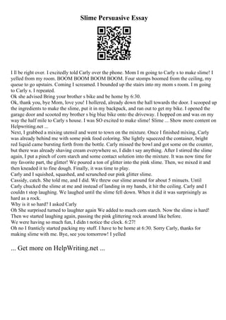 Slime Persuasive Essay
I ll be right over. I excitedly told Carly over the phone. Mom I m going to Carly s to make slime! I
yelled from my room. BOOM BOOM BOOM BOOM. Four stomps boomed from the ceiling, my
queue to go upstairs. Coming I screamed. I bounded up the stairs into my mom s room. I m going
to Carly s. I repeated.
Ok she advised Bring your brother s bike and be home by 6:30.
Ok, thank you, bye Mom, love you! I hollered, already down the hall towards the door. I scooped up
the ingredients to make the slime, put it in my backpack, and ran out to get my bike. I opened the
garage door and scooted my brother s big blue bike onto the driveway. I hopped on and was on my
way the half mile to Carly s house. I was SO excited to make slime! Slime ... Show more content on
Helpwriting.net ...
Next, I grabbed a mixing utensil and went to town on the mixture. Once I finished mixing, Carly
was already behind me with some pink food coloring. She lightly squeezed the container, bright
red liquid came bursting forth from the bottle. Carly missed the bowl and got some on the counter,
but there was already shaving cream everywhere so, I didn t say anything. After I stirred the slime
again, I put a pinch of corn starch and some contact solution into the mixture. It was now time for
my favorite part, the glitter! We poured a ton of glitter into the pink slime. Then, we mixed it and
then kneaded it to fine dough. Finally, it was time to play.
Carly and I squished, squashed, and scrunched our pink glitter slime.
Cassidy, catch. She told me, and I did. We threw our slime around for about 5 minuets. Until
Carly chucked the slime at me and instead of landing in my hands, it hit the ceiling. Carly and I
couldn t stop laughing. We laughed until the slime fell down. When it did it was surprisingly as
hard as a rock.
Why is it so hard? I asked Carly
Oh She surprised turned to laughter again We added to much corn starch. Now the slime is hard!
Then we started laughing again, passing the pink glittering rock around like before.
We were having so much fun, I didn t notice the clock. 6:27!
Oh no I franticly started packing my stuff. I have to be home at 6:30. Sorry Carly, thanks for
making slime with me. Bye, see you tomorrow! I yelled
... Get more on HelpWriting.net ...
 
