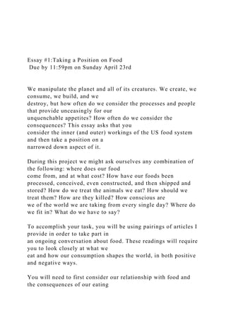 Essay #1:Taking a Position on Food
Due by 11:59pm on Sunday April 23rd
We manipulate the planet and all of its creatures. We create, we
consume, we build, and we
destroy, but how often do we consider the processes and people
that provide unceasingly for our
unquenchable appetites? How often do we consider the
consequences? This essay asks that you
consider the inner (and outer) workings of the US food system
and then take a position on a
narrowed down aspect of it.
During this project we might ask ourselves any combination of
the following: where does our food
come from, and at what cost? How have our foods been
processed, conceived, even constructed, and then shipped and
stored? How do we treat the animals we eat? How should we
treat them? How are they killed? How conscious are
we of the world we are taking from every single day? Where do
we fit in? What do we have to say?
To accomplish your task, you will be using pairings of articles I
provide in order to take part in
an ongoing conversation about food. These readings will require
you to look closely at what we
eat and how our consumption shapes the world, in both positive
and negative ways.
You will need to first consider our relationship with food and
the consequences of our eating
 