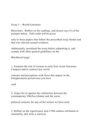 Essay 1 – World Literature
Directions: Reflect on the readings, and choose one (1) of the
prompts below. Full credit will be given
only to those papers that follow the prescribed essay format and
that cite relevant textual evidence.
Additionally, proofread the essay before submitting it, and
comply with other general guidelines on the
Blackboard page:
1. Examine the role of women in early East Asian literature.
Compare and/or contrast key social
customs and perceptions with those that appear in the
Enlightenment period texts you have
read.
2. Argue for or against the similarities between the
contemporary #MeToo climate and the socio-
political contexts for any of the writers we have read.
3. Reflect on the significance mid-1700s authors attributed to
rationality, and write a satirical
 