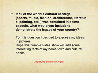 If all of the world’s cultural heritage
(sports, music, fashion, architecture, literatur
e, painting, etc..) was contained in a time
capsule, what would you include to
demonstrate the legacy of your country?
For this question I decided to express my ideas
in pictures
Hope this humble slides show will add some
interesting facts of my home town and cultural
habits.
All pictures are taken in Alqatif

 