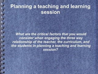 Planning a teaching and learning
session

What are the critical factors that you would
consider when engaging the three way
relationship of the teacher, the curriculum, and
the students in planning a teaching and learning
session?

 
