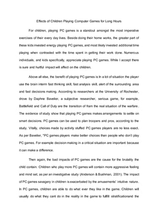 Effects of Children Playing Computer Games for Long Hours
For children, playing PC games is a standout amongst the most imperative
exercises of their every day lives. Beside doing their home works, the greater part of
these kids invested energy playing PC games, and most likely invested additional time
playing when contrasted with the time spent in getting their work done. Numerous
individuals, and kids specifically, appreciate playing PC games. While I accept there
is sure and hurtful impact will affect on the children.
Above all else, the benefit of playing PC games is In a lot of situation the player
use the brain interm fast thinking skill, fast analysis skill, alert of the surrounding area
and fast decisions making. According to researchers at the University of Rochester,
drove by Daphne Bavelier, a subjective researcher, serious game, for example,
Battlefield and Call of Duty are the transition of fram the real situation of the warfare .
The evidence of study show that playing PC games makes arrangements to settle on
smart decisions. PC games can be used to plan troopers and pros, according to the
study. Vitally, choices made by activity stuffed PC games players are no less exact.
As per Bavelier, "PC games players make better choices than people who don’t play
PC games. For example decision making in a critical situation are important because
it can make a difference.
Then again, the bad impacts of PC games are the cause for the brutality the
child contain. Children who play more PC games will contain more aggressive feeling
and mind set, as per an investigative study (Anderson & Bushman, 2001). The impact
of PC games savagery in children is exacerbated by the amusements' intuitive nature.
In PC games, children are able to do what ever they like in the game. Children will
usually do what they cant do in the reality in the game to fullfill stratificationand the
 