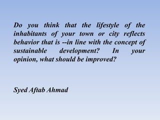 Do you think that the lifestyle of the
inhabitants of your town or city reflects
behavior that is --in line with the concept of
sustainable development? In your
opinion, what should be improved?
Syed Aftab Ahmad
 