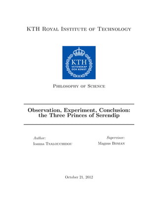 KTH Royal Institute of Technology

Philosophy of Science

Observation, Experiment, Conclusion:
the Three Princes of Serendip

Author:
Ioanna Tsalouchidou

October 21, 2012

Supervisor:
Magnus Boman

 