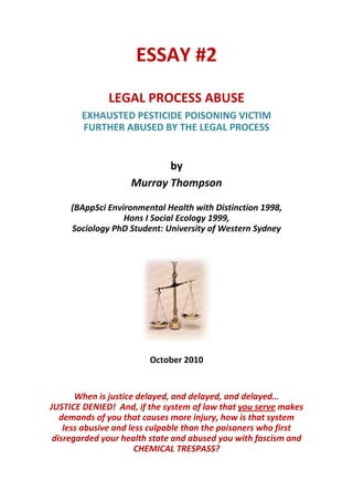 ESSAY #2 
                                
                                
              LEGAL PROCESS ABUSE 
                                

        EXHAUSTED PESTICIDE POISONING VICTIM 
        FURTHER ABUSED BY THE LEGAL PROCESS 
                             
                             
                           by   


                    Murray Thompson 
                                
                                 
     (BAppSci Environmental Health with Distinction 1998, 
                  Hons I Social Ecology 1999, 
     Sociology PhD Student: University of Western Sydney 
                                
                                




                                          
                                
                         October 2010 
                                
                                
       When is justice delayed, and delayed, and delayed… 
JUSTICE DENIED!  And, if the system of law that you serve makes 
   demands of you that causes more injury, how is that system 
    less abusive and less culpable than the poisoners who first 
 disregarded your health state and abused you with fascism and 
                       CHEMICAL TRESPASS? 
 