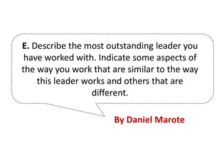 E. Describe the most outstanding leader you
have worked with. Indicate some aspects of
the way you work that are similar to the way
this leader works and others that are
different.
By Daniel Marote
 