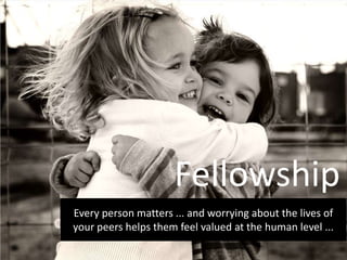 Every person matters ... and worrying about the lives of
your peers helps them feel valued at the human level ...
Fellowship
 