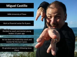 Miguel Castillo
MBA University of Texas
Work at financial sector for 8 years
Decided to coach and mentor young
leaders 15 years ago.
He has been my leadership coach and
mentor for the last 3 years.
His greatest passion is following Jesus
Christ.
 