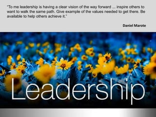 “To me leadership is having a clear vision of the way forward ... inspire others to
want to walk the same path. Give example of the values ​​needed to get there. Be
available to help others achieve it.”
Daniel Marote
 