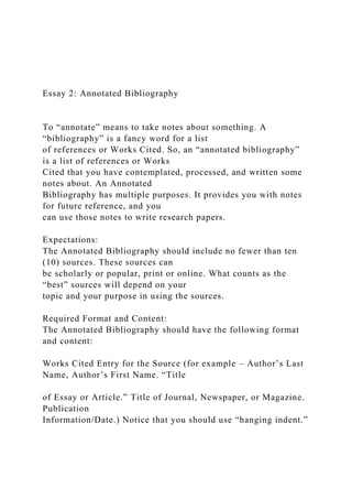 Essay 2: Annotated Bibliography
To “annotate” means to take notes about something. A
“bibliography” is a fancy word for a list
of references or Works Cited. So, an “annotated bibliography”
is a list of references or Works
Cited that you have contemplated, processed, and written some
notes about. An Annotated
Bibliography has multiple purposes. It provides you with notes
for future reference, and you
can use those notes to write research papers.
Expectations:
The Annotated Bibliography should include no fewer than ten
(10) sources. These sources can
be scholarly or popular, print or online. What counts as the
“best” sources will depend on your
topic and your purpose in using the sources.
Required Format and Content:
The Annotated Bibliography should have the following format
and content:
Works Cited Entry for the Source (for example – Author’s Last
Name, Author’s First Name. “Title
of Essay or Article.” Title of Journal, Newspaper, or Magazine.
Publication
Information/Date.) Notice that you should use “hanging indent.”
 