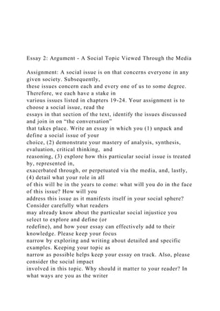 Essay 2: Argument - A Social Topic Viewed Through the Media
Assignment: A social issue is on that concerns everyone in any
given society. Subsequently,
these issues concern each and every one of us to some degree.
Therefore, we each have a stake in
various issues listed in chapters 19-24. Your assignment is to
choose a social issue, read the
essays in that section of the text, identify the issues discussed
and join in on “the conversation”
that takes place. Write an essay in which you (1) unpack and
define a social issue of your
choice, (2) demonstrate your mastery of analysis, synthesis,
evaluation, critical thinking, and
reasoning, (3) explore how this particular social issue is treated
by, represented in,
exacerbated through, or perpetuated via the media, and, lastly,
(4) detail what your role in all
of this will be in the years to come: what will you do in the face
of this issue? How will you
address this issue as it manifests itself in your social sphere?
Consider carefully what readers
may already know about the particular social injustice you
select to explore and define (or
redefine), and how your essay can effectively add to their
knowledge. Please keep your focus
narrow by exploring and writing about detailed and specific
examples. Keeping your topic as
narrow as possible helps keep your essay on track. Also, please
consider the social impact
involved in this topic. Why should it matter to your reader? In
what ways are you as the writer
 