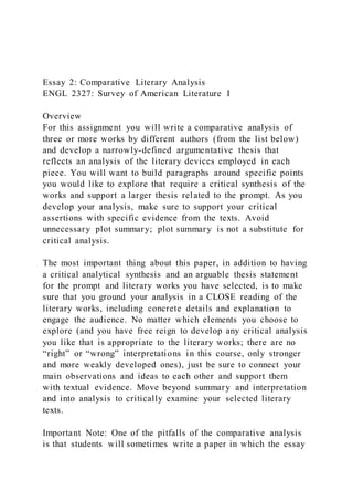 Essay 2: Comparative Literary Analysis
ENGL 2327: Survey of American Literature I
Overview
For this assignment you will write a comparative analysis of
three or more works by different authors (from the list below)
and develop a narrowly-defined argumentative thesis that
reflects an analysis of the literary devices employed in each
piece. You will want to build paragraphs around specific points
you would like to explore that require a critical synthesis of the
works and support a larger thesis related to the prompt. As you
develop your analysis, make sure to support your critical
assertions with specific evidence from the texts. Avoid
unnecessary plot summary; plot summary is not a substitute for
critical analysis.
The most important thing about this paper, in addition to having
a critical analytical synthesis and an arguable thesis statement
for the prompt and literary works you have selected, is to make
sure that you ground your analysis in a CLOSE reading of the
literary works, including concrete details and explanation to
engage the audience. No matter which elements you choose to
explore (and you have free reign to develop any critical analysis
you like that is appropriate to the literary works; there are no
“right” or “wrong” interpretations in this course, only stronger
and more weakly developed ones), just be sure to connect your
main observations and ideas to each other and support them
with textual evidence. Move beyond summary and interpretation
and into analysis to critically examine your selected literary
texts.
Important Note: One of the pitfalls of the comparative analysis
is that students will sometimes write a paper in which the essay
 