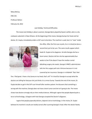 McCoy 1


Nikea McCoy

ENG 101

Professor Bolton

February 16, 2012

                                     Last Holiday: Technical Difficulties

        The movie Last Holiday is about a woman, Georgia Byrd, played by Queen Latifah, who is a shy

cookware salesclerk in New Orleans. At the beginning of the movie, Georgia bumps her head and her

doctor, Dr. Gupta, immediately orders a CAT scan to be done. The machine is used, but it is “new” inside

                                             the office. After the first scan results, he is in shock;he done a

                                             second test just to be sure. The same results appear which

                                             leads Dr. Gupta to his diagnosis. He tells Georgia she has a

                                             brain tumor. Doctors tell her she has approximately four

                                             weeks to live if she doesn’t have the median cranial

                                             debulking surgery she needs. Georgia’s HMO’s administrator

                                             tells her this surgery will cost a fortune because it is not

                                             covered by her insurance. Georgia is in disbelief: “But I feel

fine. I feel great. I have a tiny bump on my head, that’s all!” It is hard for Georgia to accept what the

doctors are telling her because she just thinks it is a minor bump. Towards the end of the movie, Dr.

Gupta decides to get in the CAT scan himself after another patient. He discovers that something is

wrong with the machine; Georgia does not have a brain tumor and she isn’t going to die. The movie

shows how doctors strongly rely on their medical devices. Although I agree that people depend quite a

lot on all technology, I disagree with how Georgia accepted the Doctor’s diagnosis.

        I agree that people,especially doctors, depend a lot on technology. In the movie, Dr. Gupta

believes his machine’s results are totally correct after scanning Georgia’s head. After the doctor falsely
 