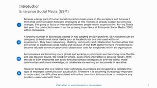 ESM’s effect on social interaction in the workplace 2
Enterprise Social Media (ESM)
Introduction
Because a large part of human social interaction takes place in the workplace and because I
think that communication between employees at this moment is already subject to some big
changes, I’m going to focus on interaction between people within organizations. For my Thesis
last year I’ve conducted research on the growing importance of Enterprise Social Media (ESM)
within companies.
A growing number of businesses adopts or has adopted an ESM platform. ESM solutions can be
compared to traditional social media such as Facebook but are only used within an
organization. They have networking, chatting, community and collaboration functionalities that
are similar to traditional social media and because of that ESM platforms have the potential to
become valuable communication and collaboration tools for employees within an organization.
As businesses are becoming more global and working environments are becoming more flexible
and less location bound, the need for simple, quick online interaction is growing rapidly. With
the use of ESM employees can easily find and contact colleagues all over the world, make
communities and share knowledge, or collaborate via working on documents in real time.
However because this is a relative new technology, businesses are struggling to facilitate this
type of employee communication successfully. Therefore it is becoming increasingly important
to understand the difficulties associated with online communication and how to overcome any
problems associated with them.
I
II
III
IV
 