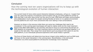 4
How the coming next ten years organizations will try to keep up with
the technological evolution of human interaction
Conclusion
The current trend of more online social interaction between employees, will go on. I expect that
over ten years the majority of employee communication will go via online platforms similar to
ESM and that it will even have driven out the use of e-mail. ESM tools will make communication
and collaboration much easier for people working flexibly at home or in a global environment
and the platforms are much more convenient than ever lasting e-mail conversations.
However as shown in the previous slide there are some key challenges that need to be
considered. In the coming years businesses will need to realize what are the most important
factors that affect ESM platform use and they will have to focus on overcoming the barriers of
ESM adoption by employees. The most important factors and barriers are grouped together in a
model on the last slide. They range from social factors such as pressure from peers to use the
ESM platform, to an individuals personal experience with social media in general.
The force of these factors will determine how big an impact online platforms such as ESM tools
will have on the social interaction in the coming years. Nevertheless, in the end social
interaction via online social platforms will become increasingly more important.
ESM’s effect on social interaction in the workplace
I
II
III
 