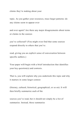 claims they’re making about your
topic. As you gather your resources, trace larger patterns: do
any claims seem to appear over
and over again? Are there any major disagreements about terms
or claims in the sources
you’ve collected? (You might even find that some sources
respond directly to others that you’ve
read, giving you an explicit sense of conversation between
specific authors.)
Your paper will begin with a brief introduction that identifies
your key question(s) and contexts.
That is, you will explain why you undertook this topic and why
it matters in some larger context
(literary, cultural, historical, geographical, or so on). It will
then briefly summarize each of the
sources you’ve read, but it should not simply be a list of
summaries. Instead, those summaries
 