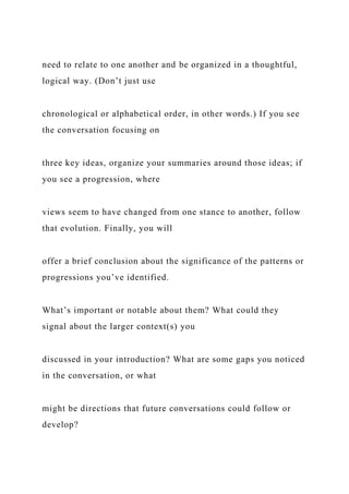 need to relate to one another and be organized in a thoughtful,
logical way. (Don’t just use
chronological or alphabetical order, in other words.) If you see
the conversation focusing on
three key ideas, organize your summaries around those ideas; if
you see a progression, where
views seem to have changed from one stance to another, follow
that evolution. Finally, you will
offer a brief conclusion about the significance of the patterns or
progressions you’ve identified.
What’s important or notable about them? What could they
signal about the larger context(s) you
discussed in your introduction? What are some gaps you noticed
in the conversation, or what
might be directions that future conversations could follow or
develop?
 
