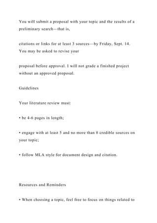 You will submit a proposal with your topic and the results of a
preliminary search—that is,
citations or links for at least 3 sources—by Friday, Sept. 14.
You may be asked to revise your
proposal before approval. I will not grade a finished project
without an approved proposal.
Guidelines
Your literature review must:
• be 4-6 pages in length;
• engage with at least 5 and no more than 8 credible sources on
your topic;
• follow MLA style for document design and citation.
Resources and Reminders
• When choosing a topic, feel free to focus on things related to
 