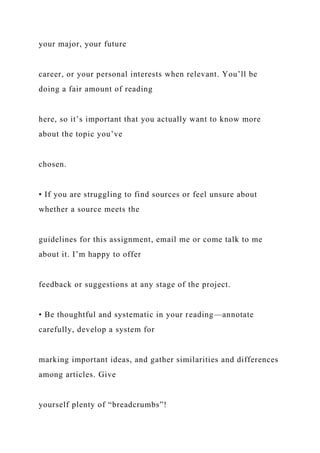 your major, your future
career, or your personal interests when relevant. You’ll be
doing a fair amount of reading
here, so it’s important that you actually want to know more
about the topic you’ve
chosen.
• If you are struggling to find sources or feel unsure about
whether a source meets the
guidelines for this assignment, email me or come talk to me
about it. I’m happy to offer
feedback or suggestions at any stage of the project.
• Be thoughtful and systematic in your reading—annotate
carefully, develop a system for
marking important ideas, and gather similarities and differences
among articles. Give
yourself plenty of “breadcrumbs”!
 