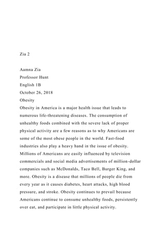 Zia 2
Aamna Zia
Professor Hunt
English 1B
October 26, 2018
Obesity
Obesity in America is a major health issue that leads to
numerous life-threatening diseases. The consumption of
unhealthy foods combined with the severe lack of proper
physical activity are a few reasons as to why Americans are
some of the most obese people in the world. Fast-food
industries also play a heavy hand in the issue of obesity.
Millions of Americans are easily influenced by television
commercials and social media advertisements of million-dollar
companies such as McDonalds, Taco Bell, Burger King, and
more. Obesity is a disease that millions of people die from
every year as it causes diabetes, heart attacks, high blood
pressure, and stroke. Obesity continues to prevail because
Americans continue to consume unhealthy foods, persistently
over eat, and participate in little physical activity.
 