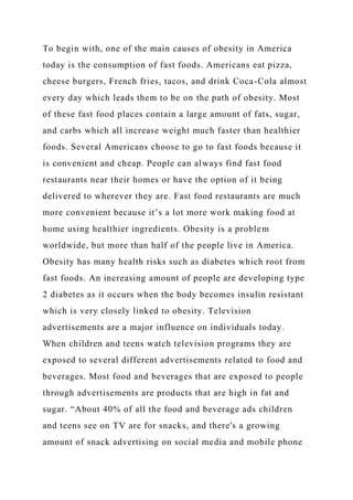 To begin with, one of the main causes of obesity in America
today is the consumption of fast foods. Americans eat pizza,
cheese burgers, French fries, tacos, and drink Coca-Cola almost
every day which leads them to be on the path of obesity. Most
of these fast food places contain a large amount of fats, sugar,
and carbs which all increase weight much faster than healthier
foods. Several Americans choose to go to fast foods because it
is convenient and cheap. People can always find fast food
restaurants near their homes or have the option of it being
delivered to wherever they are. Fast food restaurants are much
more convenient because it’s a lot more work making food at
home using healthier ingredients. Obesity is a problem
worldwide, but more than half of the people live in America.
Obesity has many health risks such as diabetes which root from
fast foods. An increasing amount of people are developing type
2 diabetes as it occurs when the body becomes insulin resistant
which is very closely linked to obesity. Television
advertisements are a major influence on individuals today.
When children and teens watch television programs they are
exposed to several different advertisements related to food and
beverages. Most food and beverages that are exposed to people
through advertisements are products that are high in fat and
sugar. “About 40% of all the food and beverage ads children
and teens see on TV are for snacks, and there's a growing
amount of snack advertising on social media and mobile phone
 