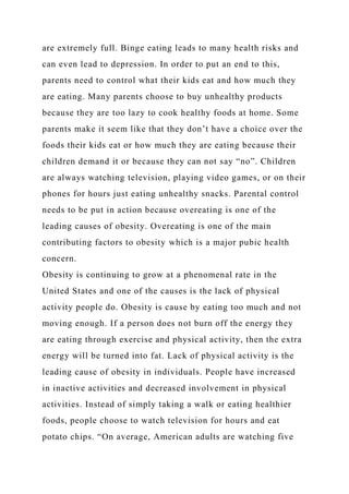 are extremely full. Binge eating leads to many health risks and
can even lead to depression. In order to put an end to this,
parents need to control what their kids eat and how much they
are eating. Many parents choose to buy unhealthy products
because they are too lazy to cook healthy foods at home. Some
parents make it seem like that they don’t have a choice over the
foods their kids eat or how much they are eating because their
children demand it or because they can not say “no”. Children
are always watching television, playing video games, or on their
phones for hours just eating unhealthy snacks. Parental control
needs to be put in action because overeating is one of the
leading causes of obesity. Overeating is one of the main
contributing factors to obesity which is a major pubic health
concern.
Obesity is continuing to grow at a phenomenal rate in the
United States and one of the causes is the lack of physical
activity people do. Obesity is cause by eating too much and not
moving enough. If a person does not burn off the energy they
are eating through exercise and physical activity, then the extra
energy will be turned into fat. Lack of physical activity is the
leading cause of obesity in individuals. People have increased
in inactive activities and decreased involvement in physical
activities. Instead of simply taking a walk or eating healthier
foods, people choose to watch television for hours and eat
potato chips. “On average, American adults are watching five
 
