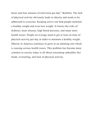 hours and four minutes of television per day” (Koblin). The lack
of physical activity obviously leads to obesity and needs to be
addressed to everyone. Keeping active can help people maintain
a healthy weight and even lose weight. It lowers the risks of
diabetes, heart disease, high blood pressure, and many more
health issues. People on average need to get at least an hour of
physical activity per day in order to maintain a healthy weight.
Obesity in America continues to grow at an alarming rate which
is causing serious health issues. This problem has become more
common as society today is all about consuming unhealthy fast
foods, overeating, and lack of physical activity.
 
