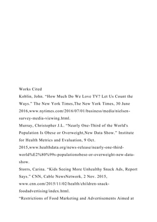 Works Cited
Koblin, John. “How Much Do We Love TV? Let Us Count the
Ways.” The New York Times,The New York Times, 30 June
2016,www.nytimes.com/2016/07/01/business/media/nielsen-
survey-media-viewing.html.
Murray, Christopher J.L. “Nearly One-Third of the World's
Population Is Obese or Overweight,New Data Show.” Institute
for Health Metrics and Evaluation, 9 Oct.
2015,www.healthdata.org/news-release/nearly-one-third-
world%E2%80%99s-populationobese-or-overweight-new-data-
show.
Storrs, Carina. “Kids Seeing More Unhealthy Snack Ads, Report
Says.” CNN, Cable NewsNetwork, 2 Nov. 2015,
www.cnn.com/2015/11/02/health/children-snack-
foodadvertising/index.html.
“Restrictions of Food Marketing and Advertisements Aimed at
 