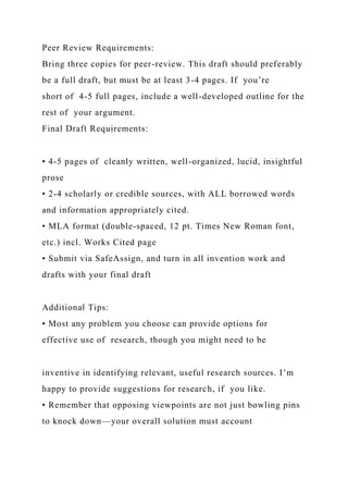 Peer Review Requirements:
Bring three copies for peer-review. This draft should preferably
be a full draft, but must be at least 3-4 pages. If you’re
short of 4-5 full pages, include a well-developed outline for the
rest of your argument.
Final Draft Requirements:
• 4-5 pages of cleanly written, well-organized, lucid, insightful
prose
• 2-4 scholarly or credible sources, with ALL borrowed words
and information appropriately cited.
• MLA format (double-spaced, 12 pt. Times New Roman font,
etc.) incl. Works Cited page
• Submit via SafeAssign, and turn in all invention work and
drafts with your final draft
Additional Tips:
• Most any problem you choose can provide options for
effective use of research, though you might need to be
inventive in identifying relevant, useful research sources. I’m
happy to provide suggestions for research, if you like.
• Remember that opposing viewpoints are not just bowling pins
to knock down—your overall solution must account
 