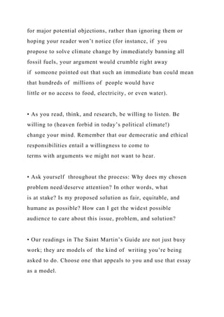 for major potential objections, rather than ignoring them or
hoping your reader won’t notice (for instance, if you
propose to solve climate change by immediately banning all
fossil fuels, your argument would crumble right away
if someone pointed out that such an immediate ban could mean
that hundreds of millions of people would have
little or no access to food, electricity, or even water).
• As you read, think, and research, be willing to listen. Be
willing to (heaven forbid in today’s political climate!)
change your mind. Remember that our democratic and ethical
responsibilities entail a willingness to come to
terms with arguments we might not want to hear.
• Ask yourself throughout the process: Why does my chosen
problem need/deserve attention? In other words, what
is at stake? Is my proposed solution as fair, equitable, and
humane as possible? How can I get the widest possible
audience to care about this issue, problem, and solution?
• Our readings in The Saint Martin’s Guide are not just busy
work; they are models of the kind of writing you’re being
asked to do. Choose one that appeals to you and use that essay
as a model.
 