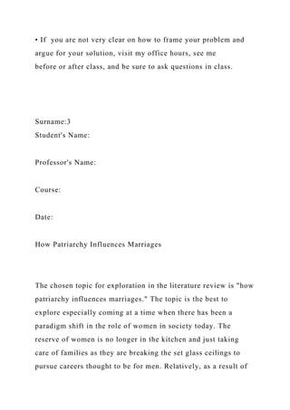 • If you are not very clear on how to frame your problem and
argue for your solution, visit my office hours, see me
before or after class, and be sure to ask questions in class.
Surname:3
Student's Name:
Professor's Name:
Course:
Date:
How Patriarchy Influences Marriages
The chosen topic for exploration in the literature review is "how
patriarchy influences marriages." The topic is the best to
explore especially coming at a time when there has been a
paradigm shift in the role of women in society today. The
reserve of women is no longer in the kitchen and just taking
care of families as they are breaking the set glass ceilings to
pursue careers thought to be for men. Relatively, as a result of
 