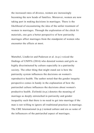 the increased rates of divorce, women are increasingly
becoming the new heads of families. Moreover, women are now
taking part in making decisions in marriages. There is the
likelihood of encountering the idea of the unfair treatment of
women in marriages. Through the exploration of the chick lit
materials, one gets a better perspective of how patriarchy
marriages affect marriages from the standpoint of women who
encounter the effects at most.
Mattebol, Lindkvist and Pedersen et al. (n.p.) voiced the
findings of UNFPA (2014) who denoted women and girls as
highly discriminated by culture especially in a patriarchy
society. The other thing that might stand out is how the
patriarchy system influences the decisions on women's
reproductive health. The author noted that the gender inequity
perspective comes in handy in the explanation of how the
patriarchal culture influences the decisions about women's
productive health. Zielinski (n.p.) denotes the meaning of
marriage as deeply entrenched in patriarchy and gender
inequality such that there is no need to get into marriage if the
man is not willing to ignore all traditional practices in marriage.
The CBE International (n.p.) termed culture and era as some of
the influencers of the patriarchal aspect of marriages.
 