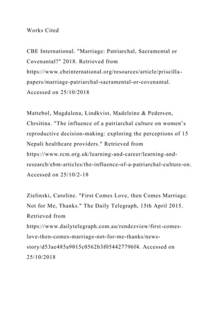 Works Cited
CBE International. "Marriage: Patriarchal, Sacramental or
Covenantal?" 2018. Retrieved from
https://www.cbeinternational.org/resources/article/priscilla-
papers/marriage-patriarchal-sacramental-or-covenantal.
Accessed on 25/10/2018
Mattebol, Magdalena, Lindkvist, Madeleine & Pedersen,
Chrsitina. "The influence of a patriarchal culture on women’s
reproductive decision-making: exploring the perceptions of 15
Nepali healthcare providers." Retrieved from
https://www.rcm.org.uk/learning-and-career/learning-and-
research/ebm-articles/the-influence-of-a-patriarchal-culture-on.
Accessed on 25/10/2-18
Zielinski, Caroline. "First Comes Love, then Comes Marriage.
Not for Me, Thanks." The Daily Telegraph, 15th April 2015.
Retrieved from
https://www.dailytelegraph.com.au/rendezview/first-comes-
love-then-comes-marriage-not-for-me-thanks/news-
story/d53ae485a9015c0562b3f054427796f4. Accessed on
25/10/2018
 