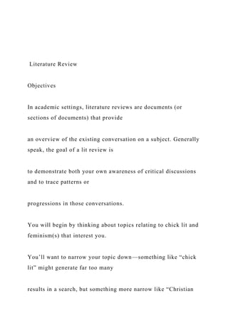 Literature Review
Objectives
In academic settings, literature reviews are documents (or
sections of documents) that provide
an overview of the existing conversation on a subject. Generally
speak, the goal of a lit review is
to demonstrate both your own awareness of critical discussions
and to trace patterns or
progressions in those conversations.
You will begin by thinking about topics relating to chick lit and
feminism(s) that interest you.
You’ll want to narrow your topic down—something like “chick
lit” might generate far too many
results in a search, but something more narrow like “Christian
 