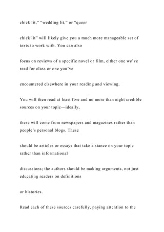 chick lit,” “wedding lit,” or “queer
chick lit” will likely give you a much more manageable set of
texts to work with. You can also
focus on reviews of a specific novel or film, either one we’ve
read for class or one you’ve
encountered elsewhere in your reading and viewing.
You will then read at least five and no more than eight credible
sources on your topic—ideally,
these will come from newspapers and magazines rather than
people’s personal blogs. These
should be articles or essays that take a stance on your topic
rather than informational
discussions; the authors should be making arguments, not just
educating readers on definitions
or histories.
Read each of these sources carefully, paying attention to the
 