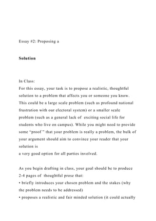 Essay #2: Proposing a
Solution
In Class:
For this essay, your task is to propose a realistic, thoughtful
solution to a problem that affects you or someone you know.
This could be a large scale problem (such as profound national
frustration with our electoral system) or a smaller scale
problem (such as a general lack of exciting social life for
students who live on campus). While you might need to provide
some “proof ” that your problem is really a problem, the bulk of
your argument should aim to convince your reader that your
solution is
a very good option for all parties involved.
As you begin drafting in class, your goal should be to produce
2-4 pages of thoughtful prose that:
• briefly introduces your chosen problem and the stakes (why
the problem needs to be addressed)
• proposes a realistic and fair minded solution (it could actually
 