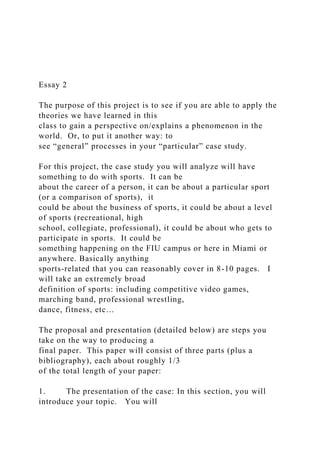 Essay 2
The purpose of this project is to see if you are able to apply the
theories we have learned in this
class to gain a perspective on/explains a phenomenon in the
world. Or, to put it another way: to
see “general” processes in your “particular” case study.
For this project, the case study you will analyze will have
something to do with sports. It can be
about the career of a person, it can be about a particular sport
(or a comparison of sports), it
could be about the business of sports, it could be about a level
of sports (recreational, high
school, collegiate, professional), it could be about who gets to
participate in sports. It could be
something happening on the FIU campus or here in Miami or
anywhere. Basically anything
sports-related that you can reasonably cover in 8-10 pages. I
will take an extremely broad
definition of sports: including competitive video games,
marching band, professional wrestling,
dance, fitness, etc…
The proposal and presentation (detailed below) are steps you
take on the way to producing a
final paper. This paper will consist of three parts (plus a
bibliography), each about roughly 1/3
of the total length of your paper:
1. The presentation of the case: In this section, you will
introduce your topic. You will
 