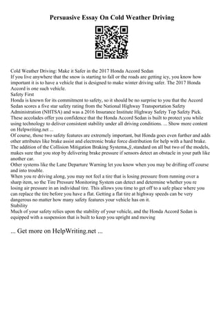Persuasive Essay On Cold Weather Driving
Cold Weather Driving: Make it Safer in the 2017 Honda Accord Sedan
If you live anywhere that the snow is starting to fall or the roads are getting icy, you know how
important it is to have a vehicle that is designed to make winter driving safer. The 2017 Honda
Accord is one such vehicle.
Safety First
Honda is known for its commitment to safety, so it should be no surprise to you that the Accord
Sedan scores a five star safety rating from the National Highway Transportation Safety
Administration (NHTSA) and was a 2016 Insurance Institute Highway Safety Top Safety Pick.
These accolades offer you confidence that the Honda Accord Sedan is built to protect you while
using technology to deliver consistent stability under all driving conditions. ... Show more content
on Helpwriting.net ...
Of course, those two safety features are extremely important, but Honda goes even further and adds
other attributes like brake assist and electronic brake force distribution for help with a hard brake.
The addition of the Collision Mitigation Braking Systemв„ў,standard on all but two of the models,
makes sure that you stop by delivering brake pressure if sensors detect an obstacle in your path like
another car.
Other systems like the Lane Departure Warning let you know when you may be drifting off course
and into trouble.
When you re driving along, you may not feel a tire that is losing pressure from running over a
sharp item, so the Tire Pressure Monitoring System can detect and determine whether you re
losing air pressure in an individual tire. This allows you time to get off to a safe place where you
can replace the tire before you have a flat. Getting a flat tire at highway speeds can be very
dangerous no matter how many safety features your vehicle has on it.
Stability
Much of your safety relies upon the stability of your vehicle, and the Honda Accord Sedan is
equipped with a suspension that is built to keep you upright and moving
... Get more on HelpWriting.net ...
 