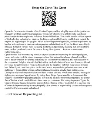 Essay On Cyrus The Great
Cyrus the Great was the founder of the Persian Empire and had a highly successful reign that can
be greatly credited an effective leadership, because of which he was able to make significant
positive steps for the empire and influence future civilisations. This can be seen in various aspects
of his leadership including his strategic thinking, which enabled him to establish and expand the
empire, his appeasing of the peoples, which assisted in preventing revolts, and the large impact he
has had and continues to have on various peoples and civilisations. Cyrus the Great was a highly
strategic thinker in various ways including militarily and politically meaning that he was able to
more easily expand and control the empire during his reign and... Show more content on
Helpwriting.net ...
Cyrus ensured this by correcting mistakes of past leaders and respecting the existing religions,
values and cultures of the places he conquered and this reduced the chance of revolt enabling
him to better establish the empire and ensure his leadership was effective. In a verse account of
the conquest of Babylon it is said that Nabonidus, the leader before Cyrus, was disrespectful and
prevented the celebration of religious festivals and the people of Babylon were hostile towards
him. When Cyrus came into power he declared peace, appeased the gods once more and acted
righteously, fixing all the wrongs on Nabonidus and returning a joyful heart to the people.
During his rule he also returned displaced Jews to their land and rebuilt their temples, once again
righting the wrongs of a past leader. By doing these things Cyrus was able to demonstrate his
effective leadership by preventing revolts of which he has none recorded compared to the at least
five of Darius, which enabled him to focus more on expansion. The lasting impacts of Cyrus the
Great within and beyond the empire exemplify his effective style of leadership. It is said that one
of the most important things for the prosperity of an empire is its governing system and the system
created by Cyrus was used and refined
... Get more on HelpWriting.net ...
 