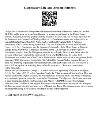Eisenhower s Life And Accomplishments
Dwight David Eisenhower Dwight David Eisenhower was born in Denison, Texas, on October
14, 1980, and he grew up in Abilene, Kansas. He won an appointment to the United States
Military Academy, where he graduated in the middle of his class. He also received a position to
the Command and General Staff College (History 2). Eisenhower served as a military aide to
General Douglas MacArthur, U.S. Army chief of staff and to General John J, Pershing,
commander of U.S. forces during World War I. He also directed the invasion of Normandy,
France, on D Day. Eisenhower was the Supreme Commander of the Allied forces in Western
Europe during World War II. He made an impact in the U.S. through his military service.
Eisenhower returned from the Philippines where he served under General MacArthur after the
invasion of Germany sparked the outbreak of World War II (Millcenter 2). In late 1940
Eisenhower was made Chief of Staff of the third division, where he received an assignment. In the
summer of 1941 Eisenhower became the Chief of Staff to General Walter Kreuger. Kreuger s
army was preparing to participate in war maneuvers and Eisenhower s task was to work out a
power defense against the invading force. After the maneuvers... Show more content on
Helpwriting.net ...
Army Chief of Staff General George C. Marshall to work as a planning officer in Washington,
D.C. In November of 1942, he led Operation Torch, the Allied invasion of North Africa. This was
an attack across the English Channel, the principal allied offensive effort. The Allies commenced
as a combined operation under the command of Eisenhower. The objective of this maneuver was
to seize the main ports between Casablanca and Algiers (USHMM 2). Many troops faced
resistance from Casablanca and Algiers. Eisenhower motivation was to push quick east along the
Mediterranean and take the important ports of Bizerte and Tunis. The invasion was a success along
with hardships along the way and it resulted in the end of the empire in
... Get more on HelpWriting.net ...
 