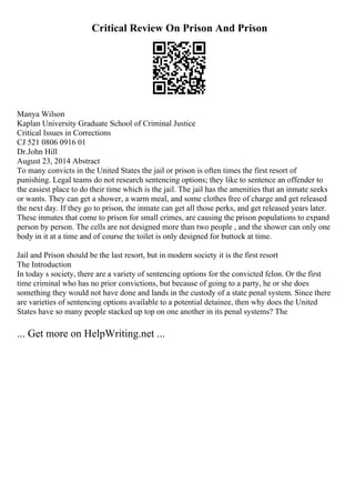 Critical Review On Prison And Prison
Manya Wilson
Kaplan University Graduate School of Criminal Justice
Critical Issues in Corrections
CJ 521 0806 0916 01
Dr.John Hill
August 23, 2014 Abstract
To many convicts in the United States the jail or prison is often times the first resort of
punishing. Legal teams do not research sentencing options; they like to sentence an offender to
the easiest place to do their time which is the jail. The jail has the amenities that an inmate seeks
or wants. They can get a shower, a warm meal, and some clothes free of charge and get released
the next day. If they go to prison, the inmate can get all those perks, and get released years later.
These inmates that come to prison for small crimes, are causing the prison populations to expand
person by person. The cells are not designed more than two people , and the shower can only one
body in it at a time and of course the toilet is only designed for buttock at time.
Jail and Prison should be the last resort, but in modern society it is the first resort
The Introduction
In today s society, there are a variety of sentencing options for the convicted felon. Or the first
time criminal who has no prior convictions, but because of going to a party, he or she does
something they would not have done and lands in the custody of a state penal system. Since there
are varieties of sentencing options available to a potential detainee, then why does the United
States have so many people stacked up top on one another in its penal systems? The
... Get more on HelpWriting.net ...
 